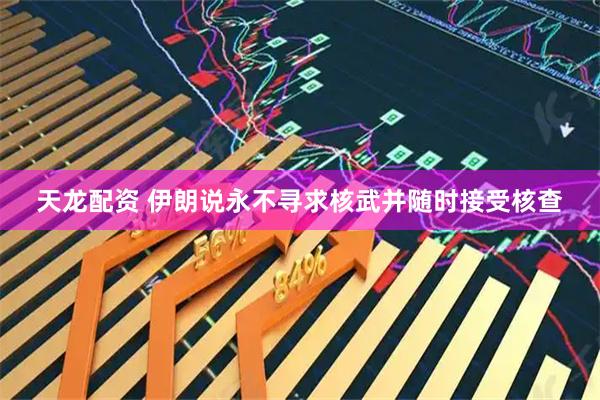 天龙配资 伊朗说永不寻求核武并随时接受核查