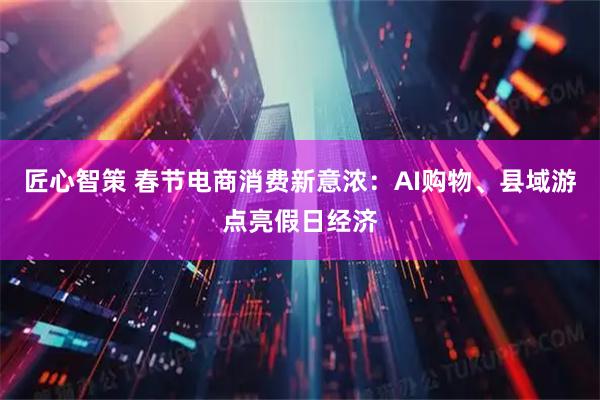 匠心智策 春节电商消费新意浓：AI购物、县域游点亮假日经济