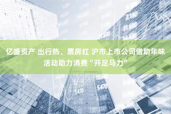 亿盛资产 出行热、票房红 沪市上市公司借助年味活动助力消费“开足马力”