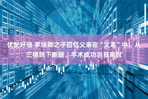 优配好油 罗瑞卿之子回忆父亲在“文革”中：从三楼跳下断腿，手术成功当日离世