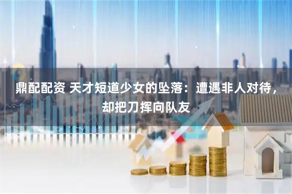 鼎配配资 天才短道少女的坠落：遭遇非人对待，却把刀挥向队友