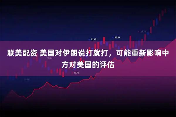 联美配资 美国对伊朗说打就打，可能重新影响中方对美国的评估