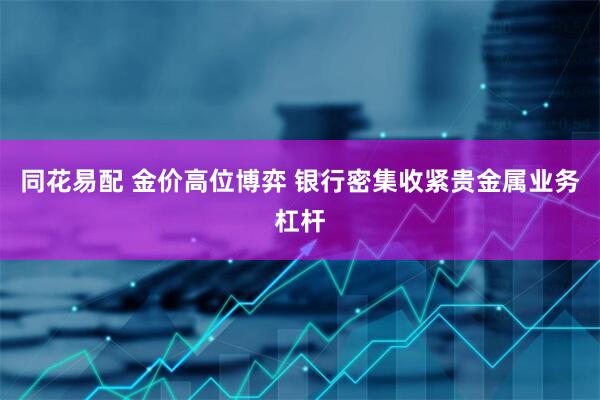 同花易配 金价高位博弈 银行密集收紧贵金属业务杠杆
