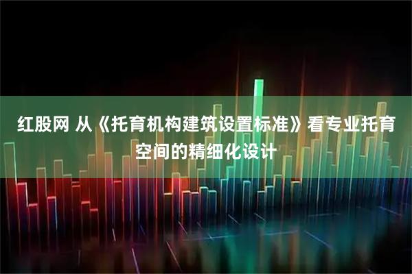 红股网 从《托育机构建筑设置标准》看专业托育空间的精细化设计