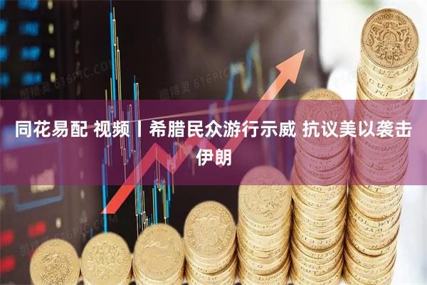 同花易配 视频丨希腊民众游行示威 抗议美以袭击伊朗