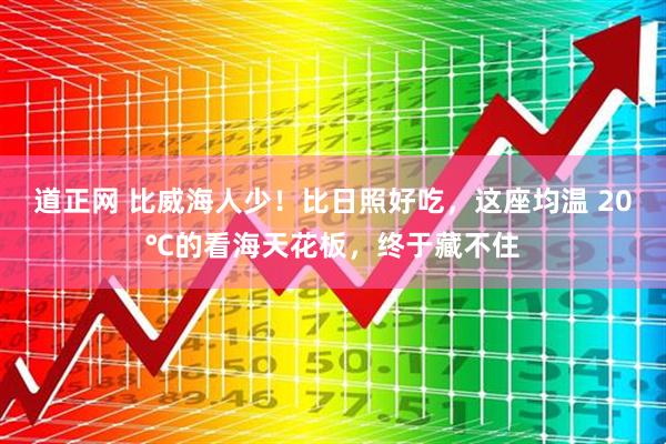 道正网 比威海人少！比日照好吃，这座均温 20℃的看海天花板，终于藏不住
