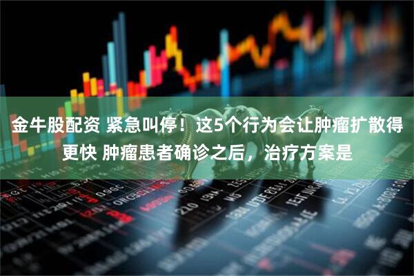 金牛股配资 紧急叫停！这5个行为会让肿瘤扩散得更快 肿瘤患者确诊之后，治疗方案是