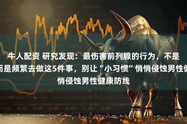 牛人配资 研究发现：最伤害前列腺的行为，不是久坐！而是频繁去做这5件事，别让“小习惯”悄悄侵蚀男性健康防线