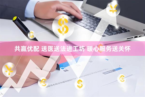 共赢优配 送医送法进工坊 暖心服务送关怀