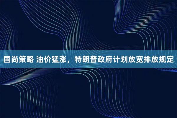 国尚策略 油价猛涨,特朗普政府计划放宽排放规定