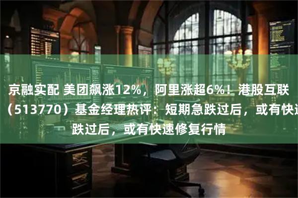 京融实配 美团飙涨12%，阿里涨超6%！港股互联网ETF华宝（513770）基金经理热评：短期急跌过后，或有快速修复行情