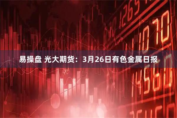 易操盘 光大期货：3月26日有色金属日报