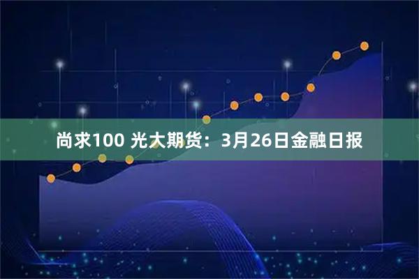 尚求100 光大期货：3月26日金融日报