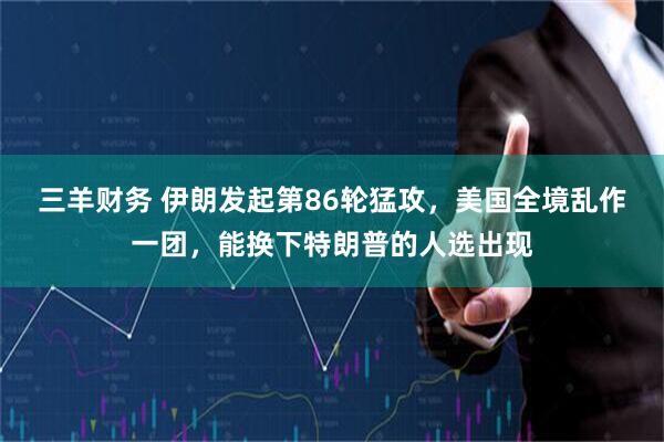 三羊财务 伊朗发起第86轮猛攻，美国全境乱作一团，能换下特朗普的人选出现