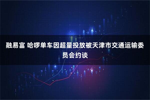 融易富 哈啰单车因超量投放被天津市交通运输委员会约谈