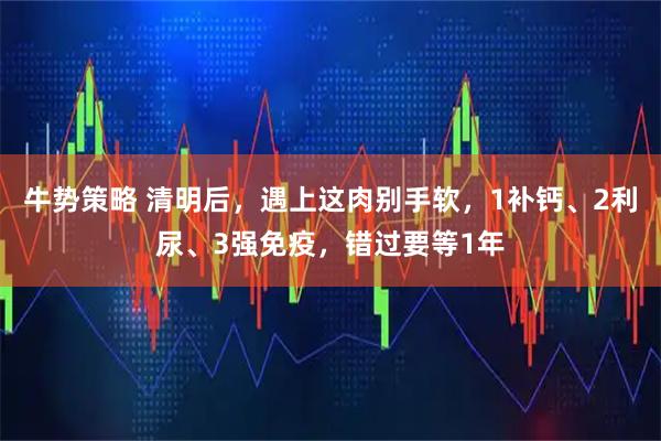 牛势策略 清明后,遇上这肉别手软,1补钙、2利尿、3强免疫,错过要等1年