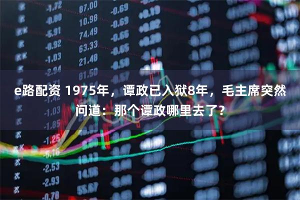 e路配资 1975年,谭政已入狱8年,毛主席突然问道:那个谭政哪里去了?
