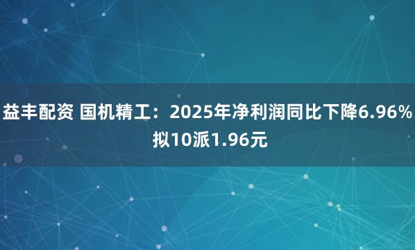益丰配资 国机精工：2025年净利润同比下降6.96% 拟10派1.96元