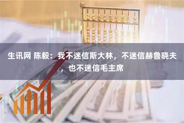 生讯网 陈毅：我不迷信斯大林，不迷信赫鲁晓夫，也不迷信毛主席