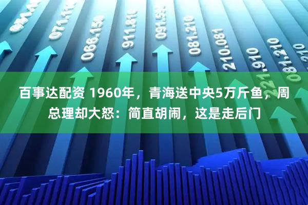 百事达配资 1960年，青海送中央5万斤鱼，周总理却大怒：简直胡闹，这是走后门