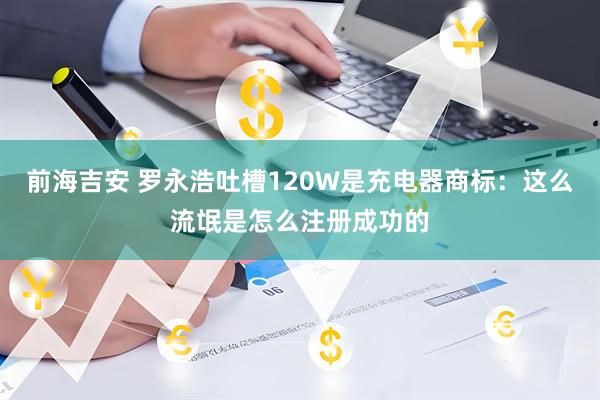 前海吉安 罗永浩吐槽120W是充电器商标:这么流氓是怎么注册成功的