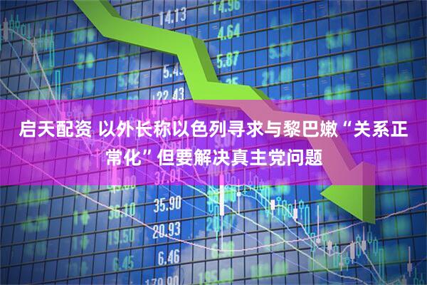 启天配资 以外长称以色列寻求与黎巴嫩“关系正常化”但要解决真主党问题