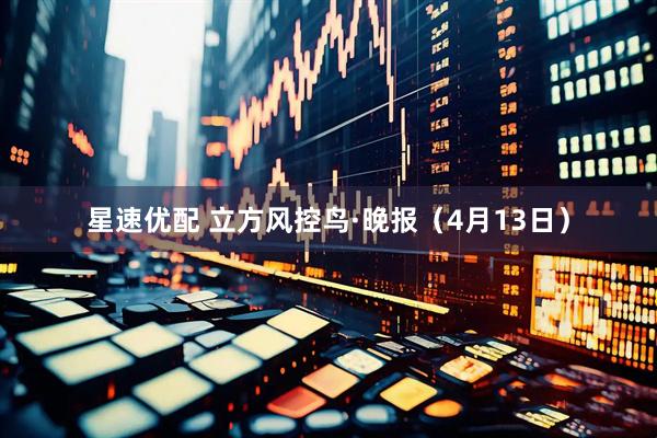 星速优配 立方风控鸟·晚报(4月13日)