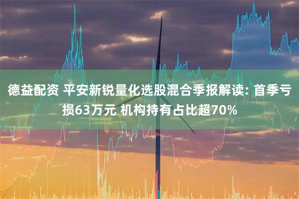 德益配资 平安新锐量化选股混合季报解读: 首季亏损63万元 机构持有占比超70%