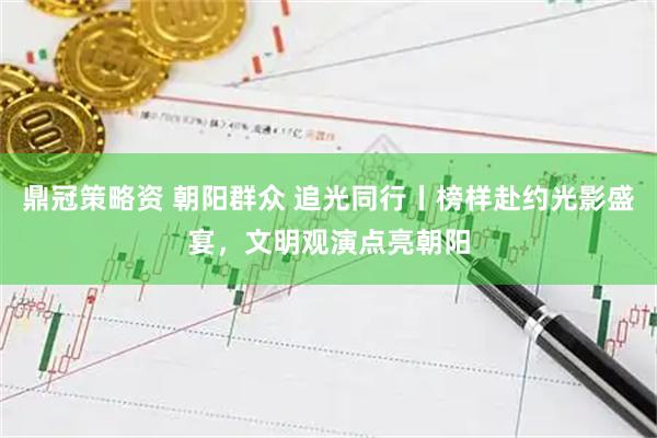 鼎冠策略资 朝阳群众 追光同行丨榜样赴约光影盛宴，文明观演点亮朝阳