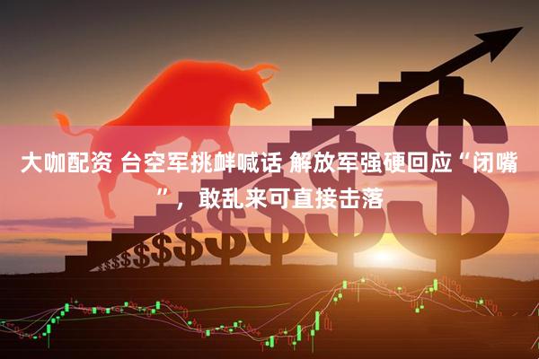 大咖配资 台空军挑衅喊话 解放军强硬回应“闭嘴”,敢乱来可直接击落
