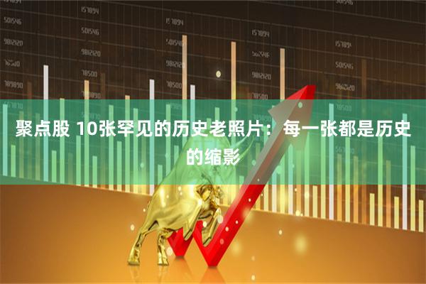 聚点股 10张罕见的历史老照片:每一张都是历史的缩影