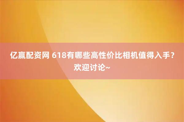 亿赢配资网 618有哪些高性价比相机值得入手？欢迎讨论~