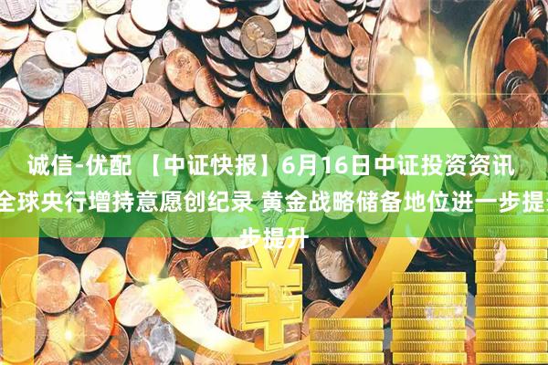 诚信-优配 【中证快报】6月16日中证投资资讯 | 全球央行增持意愿创纪录 黄金战略储备地位进一步提升
