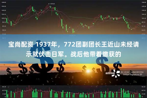 宝尚配资 1937年，772团副团长王近山未经请示就伏击日军。战后他带着缴获的