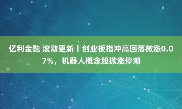 亿利金融 滚动更新丨创业板指冲高回落微涨0.07%，机器人概念股掀涨停潮