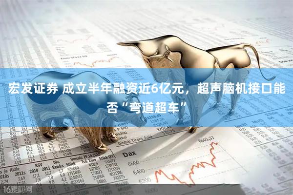 宏发证券 成立半年融资近6亿元，超声脑机接口能否“弯道超车”