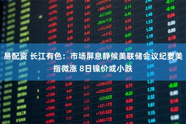 易配资 长江有色：市场屏息静候美联储会议纪要美指微涨 8日镍价或小跌