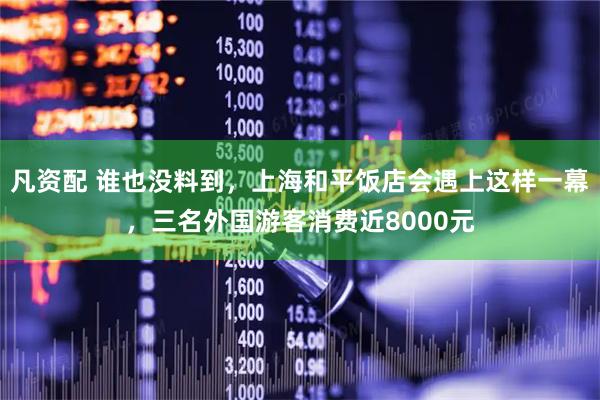 凡资配 谁也没料到,上海和平饭店会遇上这样一幕,三名外国游客消费近8000元