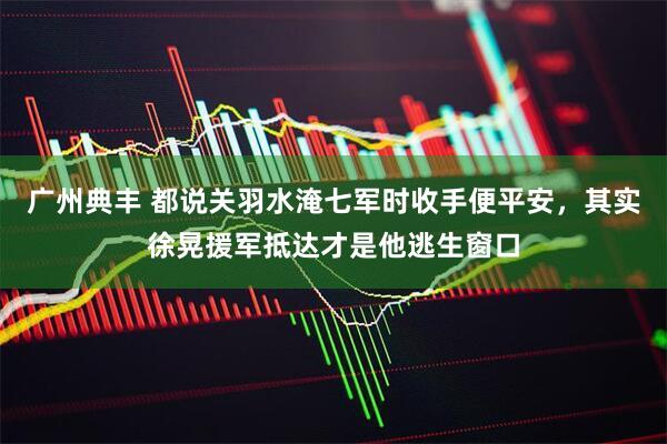 广州典丰 都说关羽水淹七军时收手便平安,其实徐晃援军抵达才是他逃生窗口