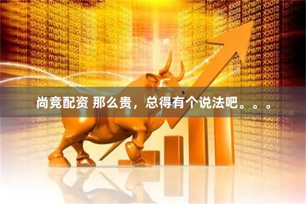 尚竞配资 那么贵，总得有个说法吧。。。