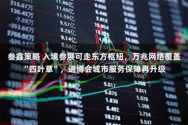 叁鑫策略 入境参展可走东方枢纽，万兆网络覆盖“四叶草”，进博会城市服务保障再升级