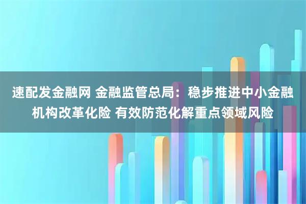 速配发金融网 金融监管总局：稳步推进中小金融机构改革化险 有效防范化解重点领域风险
