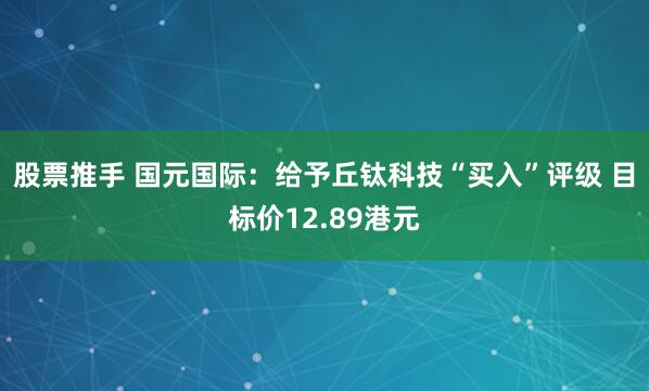 股票推手 国元国际：给予丘钛科技“买入”评级 目标价12.89港元