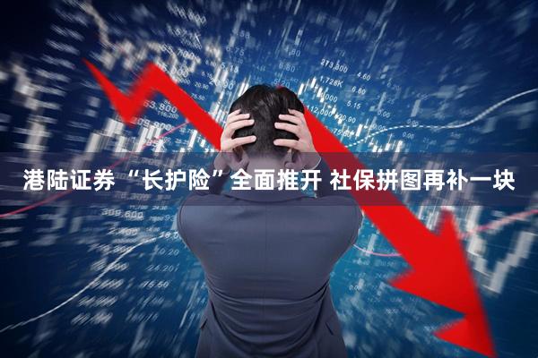 港陆证券 “长护险”全面推开 社保拼图再补一块