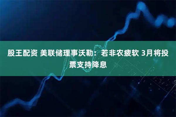 股王配资 美联储理事沃勒：若非农疲软 3月将投票支持降息