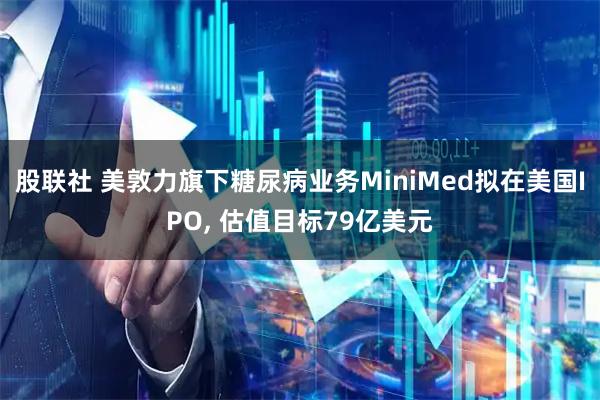 股联社 美敦力旗下糖尿病业务MiniMed拟在美国IPO, 估值目标79亿美元