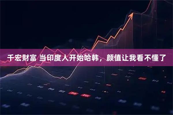 千宏财富 当印度人开始哈韩，颜值让我看不懂了