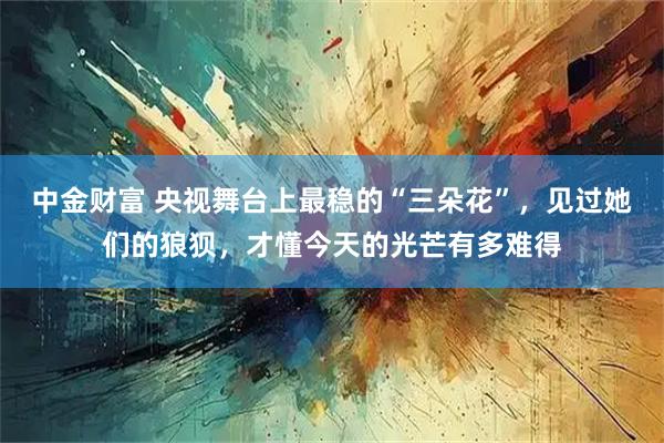 中金财富 央视舞台上最稳的“三朵花”，见过她们的狼狈，才懂今天的光芒有多难得