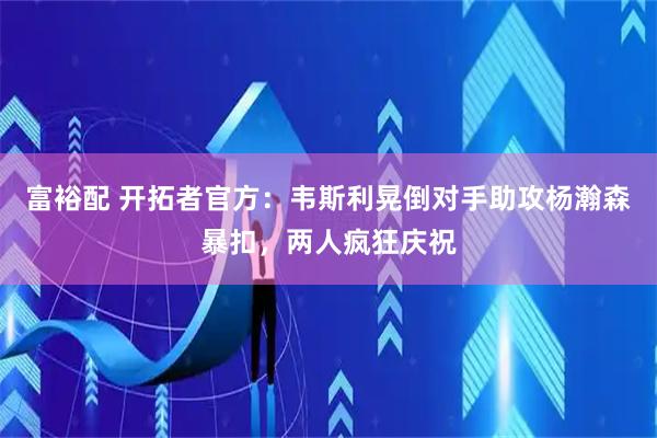富裕配 开拓者官方：韦斯利晃倒对手助攻杨瀚森暴扣，两人疯狂庆祝