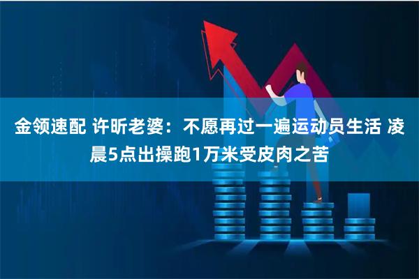金领速配 许昕老婆：不愿再过一遍运动员生活 凌晨5点出操跑1万米受皮肉之苦
